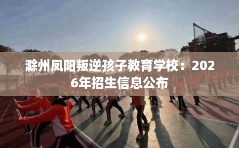 滁州凤阳叛逆孩子教育学校：2026年招生信息公布