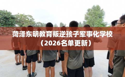 菏泽东明教育叛逆孩子军事化学校（2026名单更新）