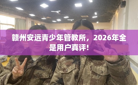 赣州安远青少年管教所，2026年全是用户真评!