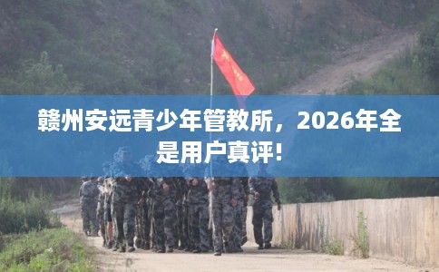 赣州安远青少年管教所，2026年全是用户真评!