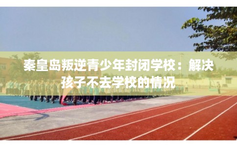 秦皇岛叛逆青少年封闭学校：解决孩子不去学校的情况
