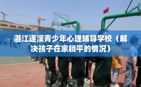 湛江遂溪青少年心理辅导学校（解决孩子在家躺平的情况）