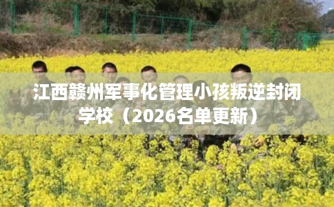 江西赣州军事化管理小孩叛逆封闭学校（2026名单更新）