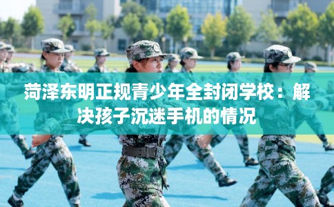 菏泽东明正规青少年全封闭学校：解决孩子沉迷手机的情况