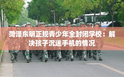 菏泽东明正规青少年全封闭学校：解决孩子沉迷手机的情况