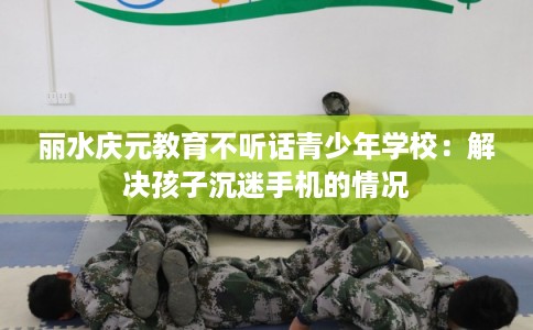 丽水庆元教育不听话青少年学校：解决孩子沉迷手机的情况
