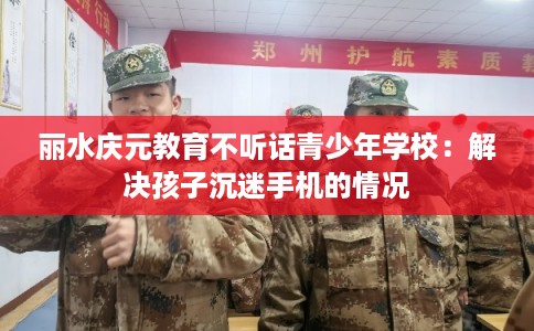 丽水庆元教育不听话青少年学校：解决孩子沉迷手机的情况