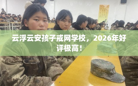云浮云安孩子戒网学校，2026年好评极高！