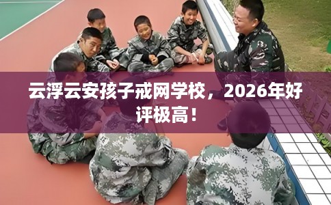 云浮云安孩子戒网学校，2026年好评极高！