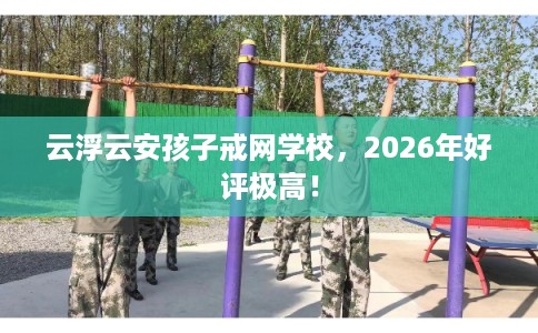 云浮云安孩子戒网学校，2026年好评极高！
