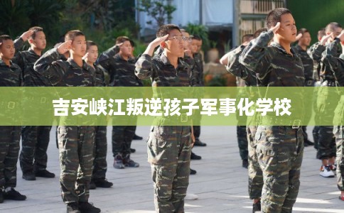 吉安峡江叛逆孩子军事化学校