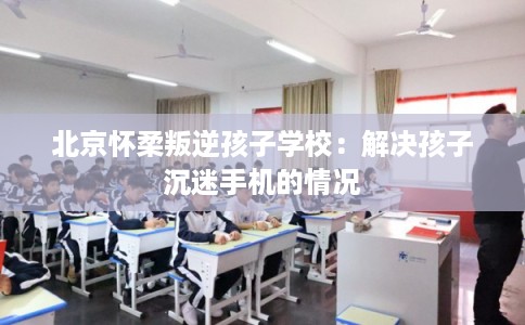 北京怀柔叛逆孩子学校：解决孩子沉迷手机的情况
