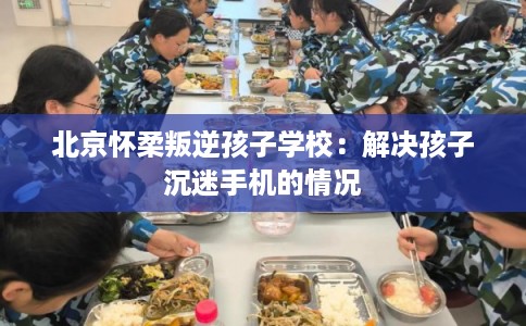 北京怀柔叛逆孩子学校：解决孩子沉迷手机的情况