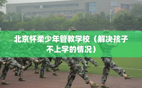 北京怀柔少年管教学校（解决孩子不上学的情况）