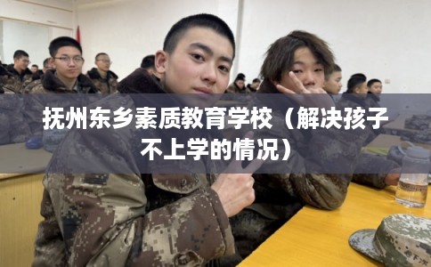 抚州东乡素质教育学校（解决孩子不上学的情况）