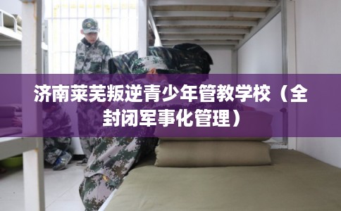 济南莱芜叛逆青少年管教学校（全封闭军事化管理）