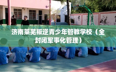 济南莱芜叛逆青少年管教学校（全封闭军事化管理）