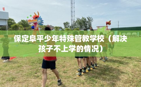 保定阜平少年特殊管教学校（解决孩子不上学的情况）