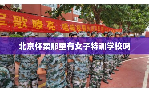 北京怀柔那里有女子特训学校吗