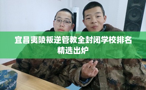 宜昌夷陵叛逆管教全封闭学校排名精选出炉