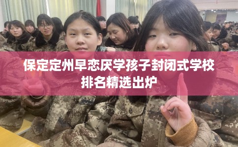 保定定州早恋厌学孩子封闭式学校排名精选出炉