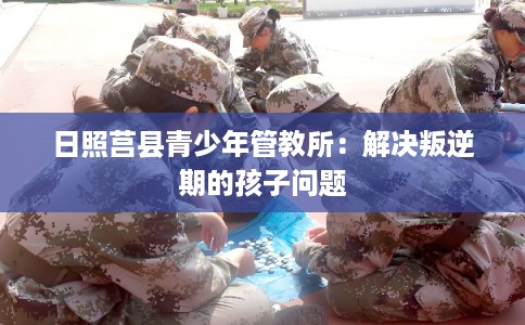 日照莒县青少年管教所：解决叛逆期的孩子问题