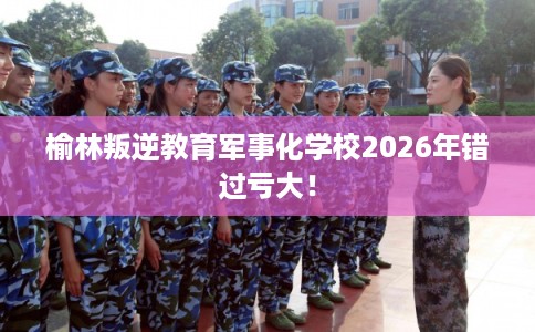 榆林叛逆教育军事化学校2026年错过亏大！