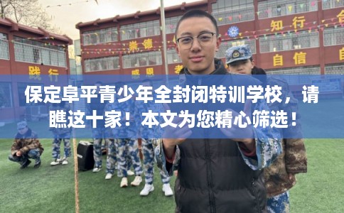 保定阜平青少年全封闭特训学校，请瞧这十家！本文为您精心筛选！