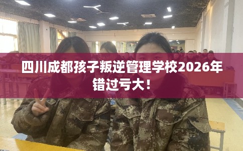 四川成都孩子叛逆管理学校2026年错过亏大！
