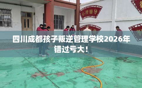 四川成都孩子叛逆管理学校2026年错过亏大！