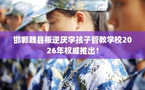 邯郸魏县叛逆厌学孩子管教学校2026年权威推出！