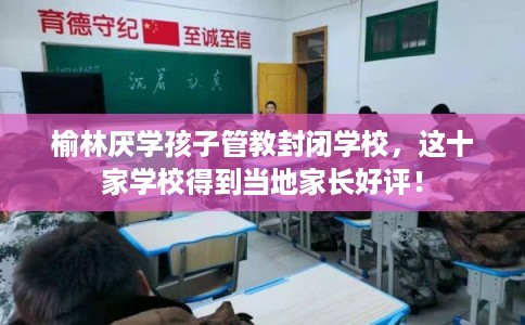 榆林厌学孩子管教封闭学校，这十家学校得到当地家长好评！