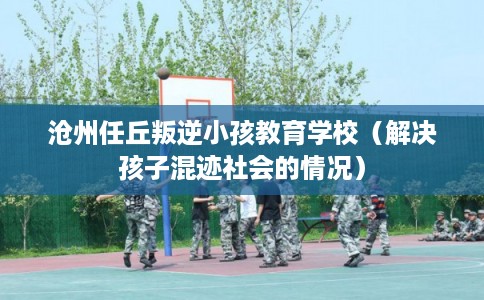 沧州任丘叛逆小孩教育学校（解决孩子混迹社会的情况）