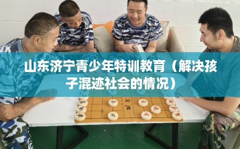 山东济宁青少年特训教育（解决孩子混迹社会的情况）
