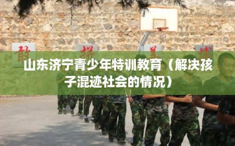山东济宁青少年特训教育（解决孩子混迹社会的情况）