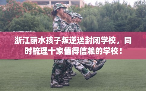 浙江丽水孩子叛逆送封闭学校，同时梳理十家值得信赖的学校！