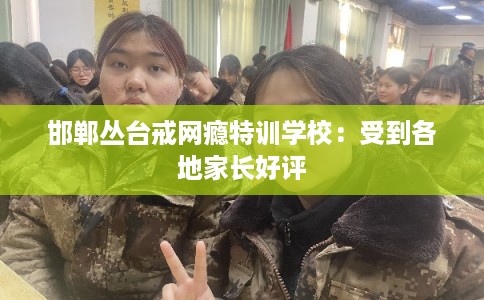 邯郸丛台戒网瘾特训学校：受到各地家长好评