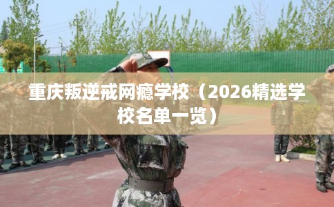 重庆叛逆戒网瘾学校（2026精选学校名单一览）