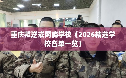 重庆叛逆戒网瘾学校（2026精选学校名单一览）