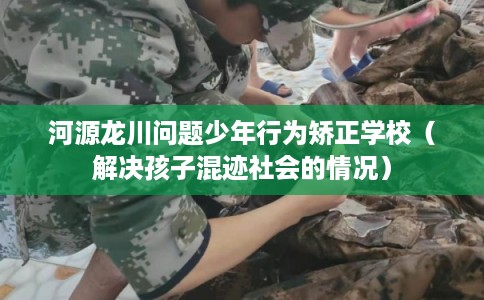 河源龙川问题少年行为矫正学校（解决孩子混迹社会的情况）
