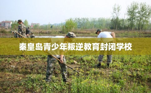 秦皇岛青少年叛逆教育封闭学校
