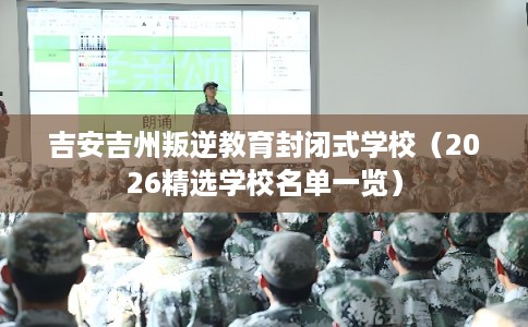 吉安吉州叛逆教育封闭式学校（2026精选学校名单一览）