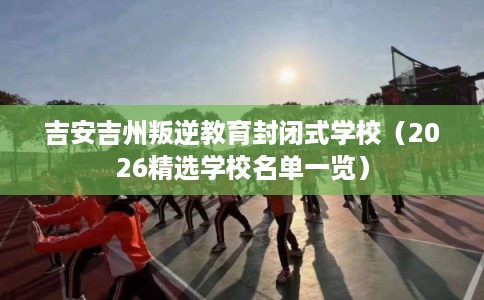 吉安吉州叛逆教育封闭式学校（2026精选学校名单一览）