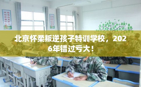 北京怀柔叛逆孩子特训学校，2026年错过亏大！