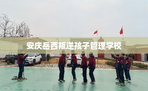 安庆岳西叛逆孩子管理学校