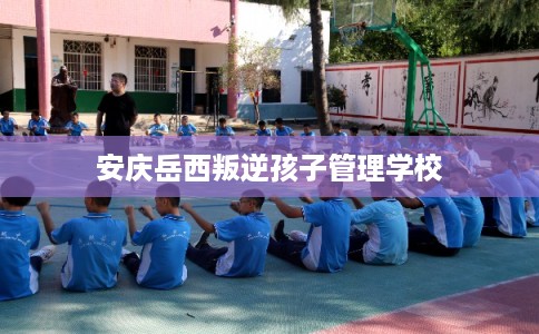 安庆岳西叛逆孩子管理学校