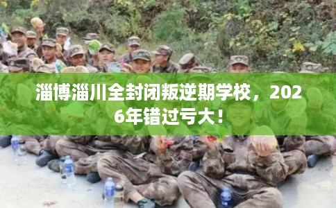 淄博淄川全封闭叛逆期学校，2026年错过亏大！