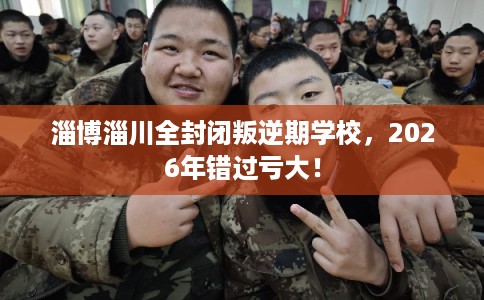 淄博淄川全封闭叛逆期学校，2026年错过亏大！