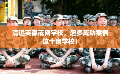 清远英德戒网学校，超多成功案例这十家学校！