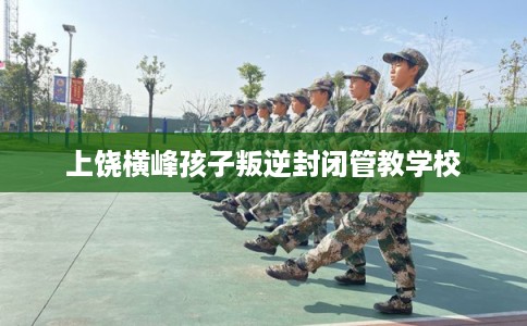 上饶横峰孩子叛逆封闭管教学校